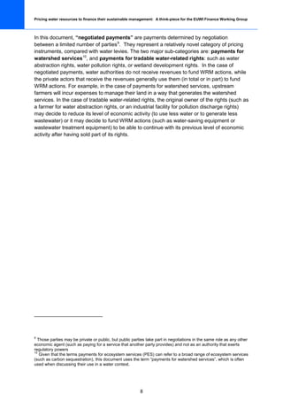 Pricing water resources to finance their sustainable management: A think-piece for the EUWI Finance Working Group



In this document, “negotiated payments” are payments determined by negotiation
between a limited number of parties 9. They represent a relatively novel category of pricing
instruments, compared with water levies. The two major sub-categories are: payments for
watershed services 10, and payments for tradable water-related rights: such as water
abstraction rights, water pollution rights, or wetland development rights. In the case of
negotiated payments, water authorities do not receive revenues to fund WRM actions, while
the private actors that receive the revenues generally use them (in total or in part) to fund
WRM actions. For example, in the case of payments for watershed services, upstream
farmers will incur expenses to manage their land in a way that generates the watershed
services. In the case of tradable water-related rights, the original owner of the rights (such as
a farmer for water abstraction rights, or an industrial facility for pollution discharge rights)
may decide to reduce its level of economic activity (to use less water or to generate less
wastewater) or it may decide to fund WRM actions (such as water-saving equipment or
wastewater treatment equipment) to be able to continue with its previous level of economic
activity after having sold part of its rights.




9
  Those parties may be private or public, but public parties take part in negotiations in the same role as any other
economic agent (such as paying for a service that another party provides) and not as an authority that exerts
regulatory powers
10
   Given that the terms payments for ecosystem services (PES) can refer to a broad range of ecosystem services
(such as carbon sequestration), this document uses the term “payments for watershed services”, which is often
used when discussing their use in a water context.




                                                         8
 