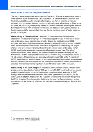 Pricing water resources to finance their sustainable management: A think-piece for the EUWI Finance Working Group




Water levies in practice – regional overview

The use of water levies varies across regions of the world. The use of water abstraction and
water pollution levies is extensive in OECD countries. In Eastern Europe, Caucasus and
Central Asia (EECCA), water pricing is often in place but there is potential to increase
revenues from increasing rates and introducing automatic price adjustments. In Africa, some
countries are introducing water pricing beyond WSS tariffs, but there remains great potential
to increase revenues from users and beneficiaries. As discussed later, Latin America is a
leader in payments for watershed services but there is no recent survey of water resources
pricing in the region.

Water pricing in OECD countries11. Most OECD countries charge for direct water
abstraction. The basis for charging is in some cases capacity to use, in other cases actual
use, and in some cases a combination of both. Despite the fact that in most OECD
countries abstraction charges are designed with the objective of providing funding for WRM
or for watershed protection activities, abstraction charges tend to be relatively low. Higher
charges tend to be imposed on groundwater than on surface water, and in about half of
OECD countries the abstraction charges are differentiated by user type. The rate of
abstraction charges varies widely -- two orders of magnitude between Hungary and the
Netherlands – but for a sample of European OECD countries they seem to cluster around 5-
15 US cents/m3. Those charges are generally reflected in retail WSS tariffs. A majority of
OECD countries apply pollution levies – in fact more than abstraction charges. In most cases
they are based on pollution content and are collected at local level to finance environmental
activities. They can represent a significant share of the total water bill for end users.

Water pricing in the EECCA region 12. Progress in water pricing is uneven, at best. Water
prices were heavily subsidized before 1990, yet in some EECCA countries there has been a
marked increase in water prices during transition, resulting in lower water use. In 2007,
Georgia and Turkmenistan effectively had “zero tariffs” (less than USD 0.001/m3) for all
water users. In addition, Kazakhstan, the Russian Federation and Uzbekistan charge “zero
tariffs” for irrigation. Even for countries that charge for water, tariffs are not always revised
annually and so are eroded by inflation – this has been the case in the Kyrgyz Republic and
Tajikistan.




11
     This sub-section is based on OECD (2010)
12
     This sub-section is based on OECD (2007)




                                                       10
 
