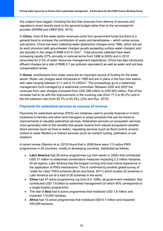 Pricing water resources to finance their sustainable management: A think-piece for the EUWI Finance Working Group



this subject have lagged, including the fact that revenues from delivery of services and
regulations revert directly back to the general budget rather than to the service/permit
provider (DWRM and UNEP-DHI, 2010)

In China, most of the water sector revenues come from government funds but there is a
general trend to increase the contribution of users and beneficiaries – which varies across
sub-sectors. China has been collecting water abstraction charges since 1980, which are set
by each province (with groundwater charges usually exceeding surface water charges) and
are typically in the range of RMB 0.01-0.12/m3. Total amounts collected have been
increasing rapidly (27% annually in nominal terms from 1998 to 2005) and in 2010
accounted for 2-3% of water resources management expenditure. China has also introduced
effluent charges (at a rate of RMB 0.7 per pollution equivalent) as well as water and soil loss
compensation levies.

In Korea, contributions from water users are an important source of funding for the water
sector. Water use charges were introduced in 1999 and are in place in the four river basins,
with rates ranging between 0.11 and 0.13 USD/m3. The proceedings go to a watershed
management fund managed by a watershed committee. Between 2002 and 2007 the
revenues from user charges increased from USD 288 million to USD 663 million. Part of the
increase had to do with the improvements in the invoicing rate (from 77.2 to 80.2%) and in
the bill collection rate (from 82.7% to 83.3%), (Cho and Ryu, 2010).

Payments for watershed services as sources of revenue

Payments for watershed services (PWS) are initiatives used to provide financial or in-kind
incentives to farmers and other land managers to adopt practices that can be linked to
improvements of valuable watershed services. Watershed services (or ecosystem services
more generally) refer to the benefits that people receive from natural ecosystems whether
direct services (such as food or water), regulating services (such as flood control, erosion
control or water filtration) or indirect services (such as nutrient cycling, pollination or soil
creation).

A recent review (Stanton et al, 2010) found that in 2008 there were 113 active PWS
programmes in 24 countries, mostly in developing countries, distributed as follows:

    •    Latin America had 36 active programmes (up from seven in 2000) that contributed
         USD 31 million to watershed conservation measures impacting 2.3 million hectares.
         Of all regions, Latin America has the longest running and most robust experience in
         the application of PWS mechanisms. This is confirmed by another global survey of
         “water for cities” PWS schemes (Buric and Gault, 2011) which locates 22 schemes in
         Latin America out of a total of 36 schemes in the world.
    •    China had 47 active programmes (up from 8 in 1999), all government mediated, that
         contributed USD 7.8 billion to watershed management (of which 90% corresponds to
         a single forestry programme).
    •    The rest of Asia had 9 active programmes that mobilized USD 1.8 million and
         impacted 110,000 hectares
    •    Africa had 10 active programmes that mobilized USD 6.7 million and impacted
         200,000 hectares.




                                                       16
 