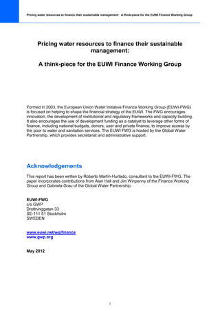 Pricing water resources to finance their sustainable management: A think-piece for the EUWI Finance Working Group




       Pricing water resources to finance their sustainable
                          management:

        A think-piece for the EUWI Finance Working Group




Formed in 2003, the European Union Water Initiative Finance Working Group (EUWI-FWG)
is focused on helping to shape the financial strategy of the EUWI. The FWG encourages
innovation, the development of institutional and regulatory frameworks and capacity building.
It also encourages the use of development funding as a catalyst to leverage other forms of
finance, including national budgets, donors, user and private finance, to improve access by
the poor to water and sanitation services. The EUWI FWG is hosted by the Global Water
Partnership, which provides secretariat and administrative support.




Acknowledgements
This report has been written by Roberto Martín-Hurtado, consultant to the EUWI-FWG. The
paper incorporates contributions from Alan Hall and Jim Winpenny of the Finance Working
Group and Gabriela Grau of the Global Water Partnership.


EUWI-FWG
c/o GWP
Drottninggatan 33
SE-111 51 Stockholm
SWEDEN


www.euwi.net/wg/finance
www.gwp.org


May 2012




                                                        i
 