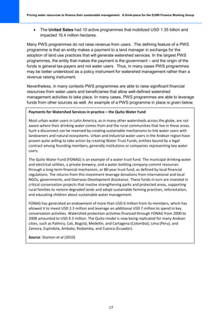 Pricing water resources to finance their sustainable management: A think-piece for the EUWI Finance Working Group



    •    The United Sates had 10 active programmes that mobilized USD 1.35 billion and
         impacted 16.4 million hectares.

Many PWS programmes do not raise revenue from users. The defining feature of a PWS
programme is that an entity makes a payment to a land manager in exchange for the
adoption of land use practices that will generate watershed services. In the largest PWS
programmes, the entity that makes the payment is the government – and the origin of the
funds is general tax-payers and not water users. Thus, in many cases PWS programmes
may be better understood as a policy instrument for watershed management rather than a
revenue raising instrument.

Nevertheless, in many contexts PWS programmes are able to raise significant financial
resources from water users and beneficiaries that allow well-defined watershed
management activities to take place. In many cases, PWS programmes are able to leverage
funds from other sources as well. An example of a PWS programme in place is given below.

 Payments for Watershed Services in practice – the Quito Water Fund

 Most urban water users in Latin America, as in many other watersheds across the globe, are not
 aware where their drinking water comes from and the rural communities that live in these areas.
 Such a disconnect can be reversed by creating sustainable mechanisms to link water users with
 landowners and natural ecosystems. Urban and industrial water users in the Andean region have
 proven quite willing to take action by creating Water Trust Funds, entities bound by a legal
 contract among founding members, generally institutions or companies representing key water
 users.

 The Quito Water Fund (FONAG) is an example of a water trust fund. The municipal drinking water
 and electrical utilities, a private brewery, and a water bottling company commit resources
 through a long-term financial mechanism, or 80-year trust fund, as defined by local financial
 regulations. The returns from this investment leverage donations from international and local
 NGOs, governments, and Overseas Development Assistance. These funds in turn are invested in
 critical conservation projects that involve strengthening parks and protected areas, supporting
 rural families to restore degraded lands and adopt sustainable farming practices, reforestation,
 and educating children about sustainable water management.

 FONAG has generated an endowment of more than USD 6 million from its members, which has
 allowed it to invest USD 2.3 million and leverage an additional USD 7 million to spend in key
 conservation activities. Watershed protection activities financed through FONAG from 2000 to
 2008 amounted to USD 9.3 million. The Quito model is now being replicated for many Andean
 cities, such as Palmira, Cali, Bogotá, Medellín, and Cartagena (Colombia); Lima (Peru); and
 Zamora, Espíndola, Ambato, Riobamba, and Cuenca (Ecuador).

 Source: Stanton et al (2010)




                                                       17
 