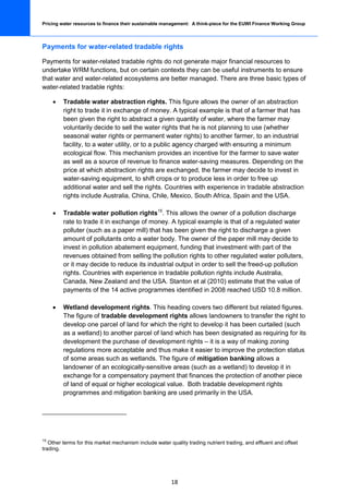 Pricing water resources to finance their sustainable management: A think-piece for the EUWI Finance Working Group




Payments for water-related tradable rights

Payments for water-related tradable rights do not generate major financial resources to
undertake WRM functions, but on certain contexts they can be useful instruments to ensure
that water and water-related ecosystems are better managed. There are three basic types of
water-related tradable rights:

     •   Tradable water abstraction rights. This figure allows the owner of an abstraction
         right to trade it in exchange of money. A typical example is that of a farmer that has
         been given the right to abstract a given quantity of water, where the farmer may
         voluntarily decide to sell the water rights that he is not planning to use (whether
         seasonal water rights or permanent water rights) to another farmer, to an industrial
         facility, to a water utility, or to a public agency charged with ensuring a minimum
         ecological flow. This mechanism provides an incentive for the farmer to save water
         as well as a source of revenue to finance water-saving measures. Depending on the
         price at which abstraction rights are exchanged, the farmer may decide to invest in
         water-saving equipment, to shift crops or to produce less in order to free up
         additional water and sell the rights. Countries with experience in tradable abstraction
         rights include Australia, China, Chile, Mexico, South Africa, Spain and the USA.

     •   Tradable water pollution rights15. This allows the owner of a pollution discharge
         rate to trade it in exchange of money. A typical example is that of a regulated water
         polluter (such as a paper mill) that has been given the right to discharge a given
         amount of pollutants onto a water body. The owner of the paper mill may decide to
         invest in pollution abatement equipment, funding that investment with part of the
         revenues obtained from selling the pollution rights to other regulated water polluters,
         or it may decide to reduce its industrial output in order to sell the freed-up pollution
         rights. Countries with experience in tradable pollution rights include Australia,
         Canada, New Zealand and the USA. Stanton et al (2010) estimate that the value of
         payments of the 14 active programmes identified in 2008 reached USD 10.8 million.

     •   Wetland development rights. This heading covers two different but related figures.
         The figure of tradable development rights allows landowners to transfer the right to
         develop one parcel of land for which the right to develop it has been curtailed (such
         as a wetland) to another parcel of land which has been designated as requiring for its
         development the purchase of development rights – it is a way of making zoning
         regulations more acceptable and thus make it easier to improve the protection status
         of some areas such as wetlands. The figure of mitigation banking allows a
         landowner of an ecologically-sensitive areas (such as a wetland) to develop it in
         exchange for a compensatory payment that finances the protection of another piece
         of land of equal or higher ecological value. Both tradable development rights
         programmes and mitigation banking are used primarily in the USA.




15
   Other terms for this market mechanism include water quality trading nutrient trading, and effluent and offset
trading.




                                                        18
 