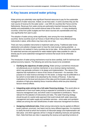 Pricing water resources to finance their sustainable management: A think-piece for the EUWI Finance Working Group




4. Key issues around water pricing

Water pricing can potentially raise significant financial resources to pay for the sustainable
management of water resources. Indeed, as we have seen, in some countries they are the
main source of revenue for the water sector – over 90% for countries like France and the
Netherlands. Revenues from water pricing are particularly important because they bring
stability and predictability to the overall revenue base of the sector -- in many developing
countries, funds from public budgets and from donor sources are unpredictable and may
vary significantly from year to year.

The adoption of water pricing varies significantly, even among the more developed
countries. Some countries (such as France or South Africa) have many different pricing
instruments in place, while others may have only one or two.

There are many available instruments to implement water pricing. Traditional water levies
(abstraction and pollution charges) seem to have the most revenue raising potential – a
potential that is not realized in many countries due to low rates. At the same time, payments
for watershed services and payments for water-related rights make possible for users to
directly pay for some watershed management functions that would not be otherwise
delivered.

The introduction of water pricing mechanisms must be done carefully, both for technical and
political economy reasons. The following are some key issues to be considered:

    •    Clarifying the objectives of water pricing. Water pricing is sometimes introduced
         simultaneously as an incentive mechanism or as a revenue raising mechanism,
         which may generate confusion in its design and implementation. The nature of the
         objective has implications in terms of the choice of instrument – for example, if the
         purpose is to raise revenue and keep it in the sector, a charge may be preferable to a
         tax (which is more liable to be absorbed by the ministry of finance). It also has
         implications for the level and structure of the rates and the broader policy package –
         situations of high-price elasticity favour incentive effects while low-price elasticity
         favours revenue effects.

    •    Integrating water pricing into a full water financing strategy. This would allow an
         assessment of how much water pricing is expected to contribute to cover water
         resource management cost, and which costs it is expected to contribute to. This is
         relevant for the selection of instruments and rates. The water financing strategy
         should be part of a sector-wide approach that could include both water resources
         management and water supply and sanitation services – since water and sanitation
         utilities are among the main beneficiaries of water resources management functions.

    •    Assigning institutional roles. Water pricing instruments may be applied at different
         levels (national, provincial, river basin) and by many different agencies. It is important
         to clarify the level at which the functions of instrument design and implementation will
         take place and which agencies will be in charge of collecting revenues and spending
         them. Note that there are risks in separating the revenue and spending functions (it




                                                       19
 