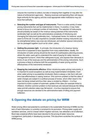 Pricing water resources to finance their sustainable management: A think-piece for the EUWI Finance Working Group



         reduces the incentive to collect), but also in keeping them together (it may alter the
         nature of enforcement agencies). Raising revenues and spending them will require
         legal authority for the agency and the most appropriate water institutions may not
         have that authority.

    •    Selecting the number and type of instruments. There is a wide variety of water
         pricing instruments that can be implemented in theory. In practice, it may make
         sense to focus on a reduced number of instruments. The selection of instruments
         should probably be based on the revenue raising potential of the instruments
         (preferably high) as well as the administrative complexity of introducing and
         managing the instrument (preferably low) – hydropower levies, for instance, would
         seem to fit the bill. It is also important to consider whether existing instruments can
         be strengthened before new ones are introduced, and whether several instruments
         can be packaged together (such as for urban users).

    •    Getting the process right. In principle, the introduction of a revenue raising
         instrument is expected to face opposition from many stakeholders. Ideally, the
         introduction of water pricing should be the result of a participatory planning process,
         where the water users get to understand the need of paying for water resource
         management functions, share their willingness to pay, and express their demands in
         terms of use of the revenues and the administration of the pricing instruments. Such
         a process is likely to enhance both the acceptability of water pricing and the
         effectiveness of the instruments introduced.

    •    Keeping the instruments effective. When introducing water pricing instruments, it
         is important to avoid exceptions as well as long implementation timetables. Even
         when water pricing is successfully introduced, there is always a risk that it will over
         time lose effectiveness in raising revenue. One common problem is that the rates of
         water charges are subject to a political process of review, which often result in the
         rates not being revised and thus their value is eroded by inflation – it is thus
         important to build a system of automatic update of the rates (for example linked to
         inflation). Another common problem is that revenues are reduced because the billing
         rates and bill collection rates may fall behind – it is thus important to ensure that
         enough resources are devoted to the administrative tasks of billing and payment
         collection.



5. Opening the debate on pricing for WRM

Water pricing offers real potential to contribute to the sustainable financing of WRM, but the
lack of hard information is currently a constraint to its promotion. Pricing water supply and
sanitation services, and to a lesser extent irrigation services, has attracted a lot of attention.
Much less analytical efforts have been devoted to the pricing of water resources
management, particularly in developing countries. This document scratches the surface of
WRM pricing.




                                                       20
 