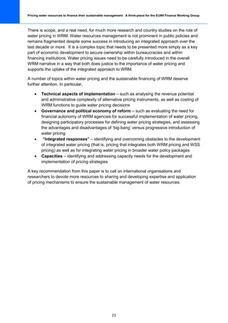 Pricing water resources to finance their sustainable management: A think-piece for the EUWI Finance Working Group



There is scope, and a real need, for much more research and country studies on the role of
water pricing in WRM. Water resources management is not prominent in public policies and
remains fragmented despite some success in introducing an integrated approach over the
last decade or more. It is a complex topic that needs to be presented more simply as a key
part of economic development to secure ownership within bureaucracies and within
financing institutions. Water pricing issues need to be carefully introduced in the overall
WRM narrative in a way that both does justice to the importance of water pricing and
supports the uptake of the integrated approach to WRM.

A number of topics within water pricing and the sustainable financing of WRM deserve
further attention. In particular,

    •    Technical aspects of implementation – such as analysing the revenue potential
         and administrative complexity of alternative pricing instruments, as well as costing of
         WRM functions to guide water pricing decisions
    •    Governance and political economy of reform – such as evaluating the need for
         financial autonomy of WRM agencies for successful implementation of water pricing,
         designing participatory processes for defining water pricing strategies, and assessing
         the advantages and disadvantages of ‘big-bang’ versus progressive introduction of
         water pricing
    •     “Integrated responses” – identifying and overcoming obstacles to the development
         of integrated water pricing (that is, pricing that integrates both WRM pricing and WSS
         pricing) as well as for integrating water pricing in broader water policy packages
    •    Capacities – identifying and addressing capacity needs for the development and
         implementation of pricing strategies

A key recommendation from this paper is to call on international organisations and
researchers to devote more resources to sharing and developing expertise and application
of pricing mechanisms to ensure the sustainable management of water resources.




                                                       21
 