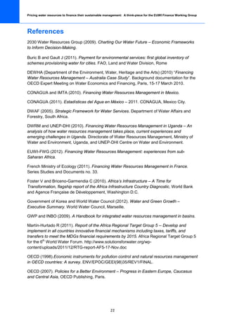 Pricing water resources to finance their sustainable management: A think-piece for the EUWI Finance Working Group




References
2030 Water Resources Group (2009). Charting Our Water Future – Economic Frameworks
to Inform Decision-Making.

Buric B and Gault J (2011). Payment for environmental services: first global inventory of
schemes provisioning water for cities. FAO, Land and Water Division, Rome

DEWHA (Department of the Environment, Water, Heritage and the Arts) (2010) “Financing
Water Resources Management – Australia Case Study”. Background documentation for the
OECD Expert Meeting on Water Economics and Financing, Paris, 15-17 March 2010.

CONAGUA and IMTA (2010). Financing Water Resources Management in Mexico.

CONAGUA (2011). Estadísticas del Agua en México – 2011. CONAGUA, Mexico City.

DWAF (2005). Strategic Framework for Water Services. Department of Water Affairs and
Forestry, South Africa.

DWRM and UNEP-DHI (2010). Financing Water Resources Management in Uganda – An
analysis of how water resources management takes place, current experiences and
emerging challenges in Uganda. Directorate of Water Resources Management, Ministry of
Water and Environment, Uganda, and UNEP-DHI Centre on Water and Environment.

EUWI-FWG (2012). Financing Water Resources Management: experiences from sub-
Saharan Africa.

French Ministry of Ecology (2011). Financing Water Resources Management in France.
Series Studies and Documents no. 33.

Foster V and Briceno-Garmendia C (2010). Africa’s Infrastructure – A Time for
Transformation, flagship report of the Africa Infrastructure Country Diagnostic, World Bank
and Agence Française de Développement, Washington D.C.

Government of Korea and World Water Council (2012). Water and Green Growth –
Executive Summary. World Water Council, Marseille.

GWP and INBO (2009). A Handbook for integrated water resources management in basins.

Martín-Hurtado R (2011). Report of the Africa Regional Target Group 5 -- Develop and
implement in all countries innovative financial mechanisms including taxes, tariffs, and
transfers to meet the MDGs financial requirements by 2015. Africa Regional Target Group 5
for the 6th World Water Forum. http://www.solutionsforwater.org/wp-
content/uploads/2011/12/RTG-report-AF5-17-Nov.doc

OECD (1998).Economic instruments for pollution control and natural resources management
in OECD countries: A survey. ENV/EPOC/GEEI(98)35/REV1/FINAL.

OECD (2007). Policies for a Better Environment – Progress in Eastern Europe, Caucasus
and Central Asia, OECD Publishing, Paris.




                                                       22
 