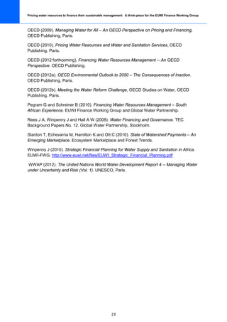 Pricing water resources to finance their sustainable management: A think-piece for the EUWI Finance Working Group



OECD (2009). Managing Water for All – An OECD Perspective on Pricing and Financing,
OECD Publishing, Paris.

OECD (2010). Pricing Water Resources and Water and Sanitation Services, OECD
Publishing, Paris.

OECD (2012 forthcoming). Financing Water Resources Management -- An OECD
Perspective. OECD Publishing.

OECD (2012a). OECD Environmental Outlook to 2050 – The Consequences of Inaction.
OECD Publishing, Paris.

OECD (2012b). Meeting the Water Reform Challenge, OECD Studies on Water, OECD
Publishing, Paris.

Pegram G and Schreiner B (2010). Financing Water Resources Management – South
African Experience. EUWI Finance Working Group and Global Water Partnership.

Rees J A, Winpenny J and Hall A W (2008). Water Financing and Governance. TEC
Background Papers No. 12. Global Water Partnership, Stockholm.

Stanton T, Echevarria M, Hamilton K and Ott C (2010). State of Watershed Payments – An
Emerging Marketplace. Ecosystem Marketplace and Forest Trends.

Winpenny J (2010). Strategic Financial Planning for Water Supply and Sanitation in Africa.
EUWI-FWG. http://www.euwi.net/files/EUWI_Strategic_Financial_Planning.pdf

WWAP (2012). The United Nations World Water Development Report 4 -- Managing Water
under Uncertainty and Risk (Vol. 1). UNESCO, Paris.




                                                       23
 