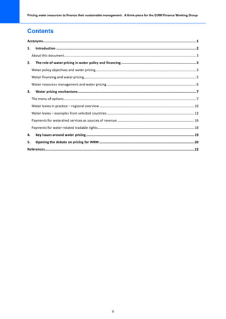 Pricing water resources to finance their sustainable management: A think-piece for the EUWI Finance Working Group




Contents
Acronyms......................................................................................................................................................... 1
1.      Introduction ............................................................................................................................................ 2
     About this document.......................................................................................................................................... 3
2.      The role of water pricing in water policy and financing ........................................................................... 3
     Water policy objectives and water pricing ......................................................................................................... 3
     Water financing and water pricing ..................................................................................................................... 5
     Water resources management and water pricing ............................................................................................. 6
3.      Water pricing mechanisms ...................................................................................................................... 7
     The menu of options .......................................................................................................................................... 7
     Water levies in practice – regional overview ................................................................................................... 10
     Water levies – examples from selected countries ........................................................................................... 12
     Payments for watershed services as sources of revenue ................................................................................ 16
     Payments for water-related tradable rights..................................................................................................... 18
4.      Key issues around water pricing ............................................................................................................ 19
5.      Opening the debate on pricing for WRM ............................................................................................... 20
References ..................................................................................................................................................... 22




                                                                                  ii
 