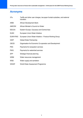 Pricing water resources to finance their sustainable management: A think-piece for the EUWI Finance Working Group




Acronyms

3Ts               Tariffs and other user charges, tax-payer funded subsidies, and external
                  transfers

AfDB              African Development Bank

AMCOW             African Minister’s Council on Water

EECCA             Eastern Europe, Caucasus and Central Asia

EUWI              European Union Water Initiative

EUWI-FWG          European Union Water Initiative – Finance Working Group

GWP               Global Water Partnership

OECD              Organisation for Economic Co-operation and Development

PES               Payments for ecosystem services

PWS               Payments for watershed services

SFP               Strategic financial planning

WRM               Water resources management

WSS               Water supply and sanitation

WWAP              World Water Assessment Programme




                                                        1
 