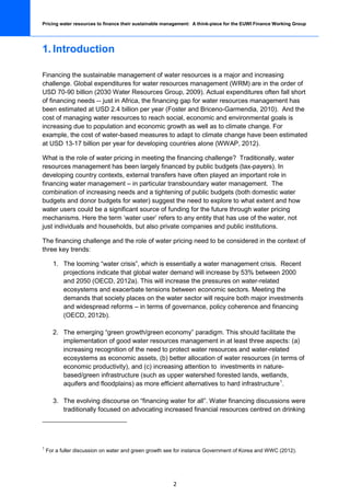Pricing water resources to finance their sustainable management: A think-piece for the EUWI Finance Working Group




1. Introduction

Financing the sustainable management of water resources is a major and increasing
challenge. Global expenditures for water resources management (WRM) are in the order of
USD 70-90 billion (2030 Water Resources Group, 2009). Actual expenditures often fall short
of financing needs -- just in Africa, the financing gap for water resources management has
been estimated at USD 2.4 billion per year (Foster and Briceno-Garmendia, 2010). And the
cost of managing water resources to reach social, economic and environmental goals is
increasing due to population and economic growth as well as to climate change. For
example, the cost of water-based measures to adapt to climate change have been estimated
at USD 13-17 billion per year for developing countries alone (WWAP, 2012).

What is the role of water pricing in meeting the financing challenge? Traditionally, water
resources management has been largely financed by public budgets (tax-payers). In
developing country contexts, external transfers have often played an important role in
financing water management – in particular transboundary water management. The
combination of increasing needs and a tightening of public budgets (both domestic water
budgets and donor budgets for water) suggest the need to explore to what extent and how
water users could be a significant source of funding for the future through water pricing
mechanisms. Here the term ‘water user’ refers to any entity that has use of the water, not
just individuals and households, but also private companies and public institutions.

The financing challenge and the role of water pricing need to be considered in the context of
three key trends:

      1. The looming “water crisis”, which is essentially a water management crisis. Recent
         projections indicate that global water demand will increase by 53% between 2000
         and 2050 (OECD, 2012a). This will increase the pressures on water-related
         ecosystems and exacerbate tensions between economic sectors. Meeting the
         demands that society places on the water sector will require both major investments
         and widespread reforms – in terms of governance, policy coherence and financing
         (OECD, 2012b).

      2. The emerging “green growth/green economy” paradigm. This should facilitate the
         implementation of good water resources management in at least three aspects: (a)
         increasing recognition of the need to protect water resources and water-related
         ecosystems as economic assets, (b) better allocation of water resources (in terms of
         economic productivity), and (c) increasing attention to investments in nature-
         based/green infrastructure (such as upper watershed forested lands, wetlands,
         aquifers and floodplains) as more efficient alternatives to hard infrastructure 1.

      3. The evolving discourse on “financing water for all”. Water financing discussions were
         traditionally focused on advocating increased financial resources centred on drinking




1
    For a fuller discussion on water and green growth see for instance Government of Korea and WWC (2012).




                                                        2
 