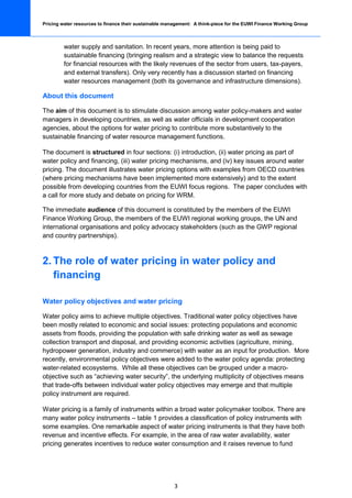 Pricing water resources to finance their sustainable management: A think-piece for the EUWI Finance Working Group



         water supply and sanitation. In recent years, more attention is being paid to
         sustainable financing (bringing realism and a strategic view to balance the requests
         for financial resources with the likely revenues of the sector from users, tax-payers,
         and external transfers). Only very recently has a discussion started on financing
         water resources management (both its governance and infrastructure dimensions).

About this document

The aim of this document is to stimulate discussion among water policy-makers and water
managers in developing countries, as well as water officials in development cooperation
agencies, about the options for water pricing to contribute more substantively to the
sustainable financing of water resource management functions.

The document is structured in four sections: (i) introduction, (ii) water pricing as part of
water policy and financing, (iii) water pricing mechanisms, and (iv) key issues around water
pricing. The document illustrates water pricing options with examples from OECD countries
(where pricing mechanisms have been implemented more extensively) and to the extent
possible from developing countries from the EUWI focus regions. The paper concludes with
a call for more study and debate on pricing for WRM.

The immediate audience of this document is constituted by the members of the EUWI
Finance Working Group, the members of the EUWI regional working groups, the UN and
international organisations and policy advocacy stakeholders (such as the GWP regional
and country partnerships).



2. The role of water pricing in water policy and
   financing

Water policy objectives and water pricing

Water policy aims to achieve multiple objectives. Traditional water policy objectives have
been mostly related to economic and social issues: protecting populations and economic
assets from floods, providing the population with safe drinking water as well as sewage
collection transport and disposal, and providing economic activities (agriculture, mining,
hydropower generation, industry and commerce) with water as an input for production. More
recently, environmental policy objectives were added to the water policy agenda: protecting
water-related ecosystems. While all these objectives can be grouped under a macro-
objective such as “achieving water security”, the underlying multiplicity of objectives means
that trade-offs between individual water policy objectives may emerge and that multiple
policy instrument are required.

Water pricing is a family of instruments within a broad water policymaker toolbox. There are
many water policy instruments – table 1 provides a classification of policy instruments with
some examples. One remarkable aspect of water pricing instruments is that they have both
revenue and incentive effects. For example, in the area of raw water availability, water
pricing generates incentives to reduce water consumption and it raises revenue to fund




                                                        3
 
