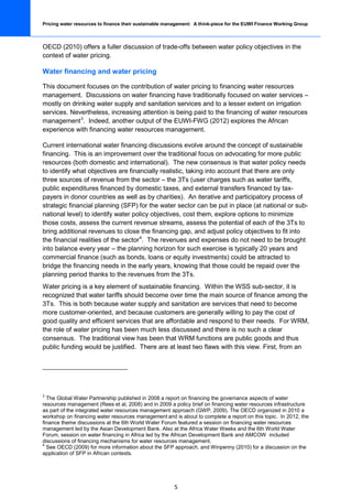 Pricing water resources to finance their sustainable management: A think-piece for the EUWI Finance Working Group



OECD (2010) offers a fuller discussion of trade-offs between water policy objectives in the
context of water pricing.

Water financing and water pricing

This document focuses on the contribution of water pricing to financing water resources
management. Discussions on water financing have traditionally focused on water services –
mostly on drinking water supply and sanitation services and to a lesser extent on irrigation
services. Nevertheless, increasing attention is being paid to the financing of water resources
management 3. Indeed, another output of the EUWI-FWG (2012) explores the African
experience with financing water resources management.

Current international water financing discussions evolve around the concept of sustainable
financing. This is an improvement over the traditional focus on advocating for more public
resources (both domestic and international). The new consensus is that water policy needs
to identify what objectives are financially realistic, taking into account that there are only
three sources of revenue from the sector – the 3Ts (user charges such as water tariffs,
public expenditures financed by domestic taxes, and external transfers financed by tax-
payers in donor countries as well as by charities). An iterative and participatory process of
strategic financial planning (SFP) for the water sector can be put in place (at national or sub-
national level) to identify water policy objectives, cost them, explore options to minimize
those costs, assess the current revenue streams, assess the potential of each of the 3Ts to
bring additional revenues to close the financing gap, and adjust policy objectives to fit into
the financial realities of the sector 4. The revenues and expenses do not need to be brought
into balance every year – the planning horizon for such exercise is typically 20 years and
commercial finance (such as bonds, loans or equity investments) could be attracted to
bridge the financing needs in the early years, knowing that those could be repaid over the
planning period thanks to the revenues from the 3Ts.
Water pricing is a key element of sustainable financing. Within the WSS sub-sector, it is
recognized that water tariffs should become over time the main source of finance among the
3Ts. This is both because water supply and sanitation are services that need to become
more customer-oriented, and because customers are generally willing to pay the cost of
good quality and efficient services that are affordable and respond to their needs. For WRM,
the role of water pricing has been much less discussed and there is no such a clear
consensus. The traditional view has been that WRM functions are public goods and thus
public funding would be justified. There are at least two flaws with this view. First, from an




3
  The Global Water Partnership published in 2008 a report on financing the governance aspects of water
resources management (Rees et al, 2008) and in 2009 a policy brief on financing water resources infrastructure
as part of the integrated water resources management approach (GWP, 2009). The OECD organized in 2010 a
workshop on financing water resources management and is about to complete a report on this topic. In 2012, the
finance theme discussions at the 6th World Water Forum featured a session on financing water resources
management led by the Asian Development Bank. Also at the Africa Water Weeks and the 6th World Water
Forum, session on water financing in Africa led by the African Development Bank and AMCOW included
discussions of financing mechanisms for water resources management.
4
  See OECD (2009) for more information about the SFP approach, and Winpenny (2010) for a discussion on the
application of SFP in African contexts.




                                                        5
 