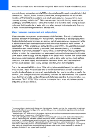 Pricing water resources to finance their sustainable management: A think-piece for the EUWI Finance Working Group



economic theory perspective some WRM functions display public goods characteristics 5, but
others do not. Second, from a practical point of view, the argument has not worked with
ministries of finance (and donors) and as a result water resources management in many
countries is grossly underfunded 6. This does not mean that public funding should not be
used to pay for WRM functions – rather, the intention is to show that water pricing is also an
option and that the potential of water pricing as a key element for the sustainable financing
of water resources management merits a harder look.

Water resources management and water pricing

Water resources management encompasses multiple functions. There is no universally
accepted definition of water resources management. For example, in developing countries
flood control or bulk water provision are seen as part of water resources management while
in advanced European countries those functions tend to be labelled as water services. A
classification of WRM functions can be found in Rees et al (2008). It is useful to distinguish
between functions related to water governance (such as water planning, policymaking,
stakeholder involvement, allocation of water permits) and infrastructure-heavy programmes,
whether to protect the resource (such as wastewater treatment) or to serve productive uses
(such as bulk water supply). For the purpose of this paper, WRM includes both overall water
governance, water resources administration as well as some water services (such as flood
protection, bulk water supply, and wastewater treatment) while it excludes some other
services (such as retail water supply, sewage collection, or on-farm irrigation).

Due to the nature of WRM functions, WRM pricing is less straightforward than pricing of
WSS services. Retail WSS services tend to deliver relatively clear and well understood
benefits, the beneficiaries are generally easy to identify, they tend to be willing to pay for the
services 7, and strategies to address affordability concerns are well developed. That does not
mean that there are not a number of important challenges regarding its implementation (see
for instance OECD, 2009). WRM functions, on the other hand, are a mix between private
and public goods (see table 2).




5
  In economic theory, public goods display two characteristics: they are non-rival (the consumption by one agent
does not affect the consumption by another agent) and they are non-excludable (an agent cannot be excluded
from consuming the good)
6
  Another EUWI-FWG publication (2012) explores the issues around financing water resources management with
special attention to the experience in Sub-Saharan Africa.
7
  It is worth noting that basic sanitation is different from water supply because while retail water and sanitation
services are private goods, the health benefits of individual access to basic sanitation are not always well
understood by the users (private benefit component) and basic sanitation also generates positive externalities at
community level in terms of health impacts (public benefit component). An additional rationale for policy
interventions to favor the provision of basic sanitation is that it is often considered a “merit good” – meaning that
there is a social consensus that everybody should be able to have access to basic sanitation (in the case of
sanitation, for its dignity and private health benefits).




                                                         6
 