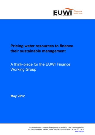 Pricing water resources to finance
their sustainable management


A think-piece for the EUWI Finance
Working Group




May 2012




             EU Water Initiative – Finance Working Group (EUWI-FWG), GWP, Drottninggatan 33,
           SE-111 51 Stockholm, Sweden, Phone: +46 (0)8 522 126 30, Fax: + 46 (0)8 522 126 31
                                                                                www.euwi.net
 