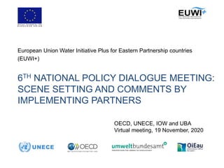 6TH NATIONAL POLICY DIALOGUE MEETING:
SCENE SETTING AND COMMENTS BY
IMPLEMENTING PARTNERS
European Union Water Initiative Plus for Eastern Partnership countries
(EUWI+)
OECD, UNECE, IOW and UBA
Virtual meeting, 19 November, 2020
 