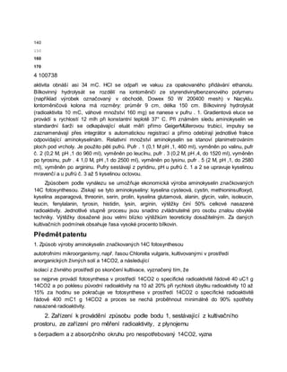 140
150
160
170
4 100738
aktivita obnáší asi 34 mC. HCl se odpaří ve vakuu za opakovaného přidávání ethanolu.
Bílkovinný hydrolysát se rozdělí na iontoměniči ze styrendivinylbenzenového polymeru
(například výrobek označovaný v obchodě, Dowex 50 W 200400 mesh) v Nacyklu.
Iontoměničová kolona má rozměry: průměr 9 cm, délka 150 cm. Bílkovinný hydrolysát
(radioaktivita 10 mC, váhové množství 160 mg) se nanese v pufru . 1. Gradientová eluce se
provádí s rychlostí 12 mlh při konstantní teplotě 37° C. Při známém sledu aminokyselin ve
standardní šarži se odkapávající eluát měří přímo GeigerMüllerovou trubicí, impulsy se
zaznamenávají přes integrátor s automatickou registrací a přímo odebírají jednotlivé frakce
odpovídající aminokyselinám. Relativní množství aminokyselin se stanoví planimetrováním
ploch pod vrcholy. Je použito pěti pufrů. Pufr . 1 (0,1 M pH ,1, 460 ml), vyměněn po valinu, pufr
č. 2 (0,2 M, pH ,1 do 960 ml), vyměněn po leucīnu, pufr . 3 (0,2 M, pH ,4, do 1520 ml), vyměněn
po tyrosinu, pufr . 4 1,0 M, pH ,1 do 2500 ml), vyměněn po lysinu, pufr . 5 (2 M, pH ,1, do 2580
ml), vyměněn po argininu. Pufry sestávají z pyridinu, pH u pufrů č. 1 a 2 se upravuje kyselinou
mravenčí a u pufrů č. 3 až 5 kyselinou octovou.
Způsobem podle vynálezu se umožňuje ekonomická výroba aminokyselin značkovaných
14C fotosynthesou. Získají se tyto aminokyseliny: kyselina cysteová, cystin, methioninsulfoxyd,
kyselina asparagová, threonin, serin, prolin, kyselina glutamová, alanin, glycin, valin, isoleucin,
leucin, fenylalanin, tyrosin, histidin, lysin, arginin, výtěžky činí 50% celkové nasazené
radioaktivity. Jednotlivé stupně procesu jsou snadno zvládnutelné pro osobu znalou obvyklé
techniky. Výtěžky dosažené jsou velmi blízko výtěžkům teoreticky dosažitelným. Za daných
kultivačních podmínek obsahuje řasa vysoké procento bílkovin.
Předmětpatentu
1. Způsob výroby aminokyselin značkovaných 14C fotosynthesou
autotrofními mikroorganismy, např. řasou Chlorella vulgaris, kultivovanými v prostředí
anorganických živných solí a 14CO2, a následující
isolací z živného prostředí po skončení kultivace, vyznačený tím, že
se nejprve provádí fotosynthesa v prostředí 14CO2 o specifické radioaktivitě řádově 40 uC1 g
14CO2 a po poklesu původní radioaktivity na 10 až 20% při rychlosti úbytku radioaktivity 10 až
15% za hodinu se pokračuje ve fotosynthese v prostředí 14CO2 o specifické radioaktivitě
řádově 400 mC1 g 14CO2 a proces se nechá proběhnout minimálně do 90% spotřeby
nasazené radioaktivity.
2. Zařízení k provádění způsobu podle bodu 1, sestávající z kultivačního
prostoru, ze zařízení pro měření radioaktivity, z plynojemu
s čerpadlem a z absorpčního okruhu pro nespotřebovaný 14CO2, vyzna
 