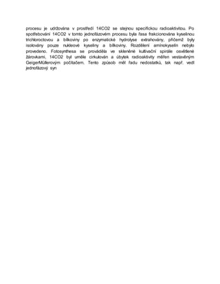 procesu je udržována v prostředí 14CO2 se stejnou specifickou radioaktivitou. Po
spotřebování 14CO2 v tomto jednofázovém procesu byla řasa frakcionována kyselinou
trichloroctovou a bílkoviny po enzymatické hydrolyse extrahovány, přičemž byly
isolovány pouze nukleové kyseliny a bílkoviny. Rozdělení amínokyselín nebylo
provedeno. Fotosynthesa se prováděla ve skleněné kultivační spirále osvětlené
žárovkami, 14CO2 byl uměle cirkulován a úbytek radioaktivity měřen vestavěným
GeigerMüllerovým počítačem. Tento způsob měl řadu nedostatků, tak např. vedl
jednofázový syn
 