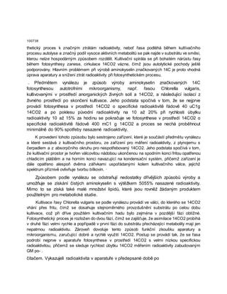 100738
thetický proces k značným ztrátám radioaktivity, neboť řasa podléhá během kultívačního
procesu autolyse a značný podíl vysoce aktivních metabolitů se pak najde v substrátu ve směsi,
kterou nelze hospodárným způsobem rozdělit. Kultivační spirála se při bohatém nárůstu řasy
během fotosynthesy zanese, cirkulace 14CO2 vázne, čímž jsou autolytické pochody ještě
podporovány. Hlavním problémem při výrobě aminokyselin značkovaných 14C je proto vhodná
úprava aparatury a snížení ztrát radioaktivity při fotosynthetickém procesu.
. Předmětem vynálezu je způsob výroby aminokyselin značkovaných 14C
fotosynthesou autotrofními mikroorganismy, např. řasou Chlorella vulgaris,
kultivovanými v prostředí anorganických živných solí a 14CO2, a následující isolací z
živného prostředí po skončení kultivace. Jeho podstata spočívá v tom, že se nejprve
provádí fotosynthesa v prostředí 14CO2 o specifické radioaktivitě řádově 40 uC1g
14CO2 a po poklesu původní radioaktivity na 10 až 20% při rychlosti úbytku
radioaktivity 10 až 15% za hodinu se pokračuje ve fotosynthese v prostředí 14CO2 o
specifické radioaktivitě řádově 400 mC1 g 14CO2 a proces se nechá proběhnout
minimálně do 90% spotřeby nasazené radioaktivity.
K provedení tohoto způsobu bylo sestrojeno zařízení, které je součástí předmětu vynálezu
a které sestává z kultivačního prostoru, ze zařízení pro měření radioaktivity, z plynojemu s
čerpadlem a z absorpčního okruhu pro nespotřebovaný 14CO2. Jeho podstata spočívá v tom,
že kultivační prostor je tvořen válcovitou nádobou ukončenou na spodním konci fritou opatřenou
chladicím pláštěm a na horním konci navazující na kondensační systém, přičemž zařízení je
dále opatřeno alespoň dvěma zářivkami uspořádanými kolem kultivačního válce, jejichž
spektrum příznivě ovlivňuje tvorbu bílkovin. ·
Způsobem podle vynálezu se odstraňují nedostatky dřívějších způsobů výroby a
umožňuje se získání čistých aminokyselin s výtěžkem 5055% nasazené radioaktivity.
Mimo to se získá také malé množství lipidů, které jsou rovněž žádaným produktem
použitelným pro metabolické studie.
Kultivace řasy Chlorella vulgaris se podle vynálezu provádí ve válci, do kterého se 14CO2
vhání přes fritu, čímž se dosahuje stejnoměrného provzdušnění substrátu po celou dobu
kultivace, což při dříve použitém kultivačním hadu bylo zejména v pozdější fázi obtížné.
Fotosynthetický proces je rozložen do dvou fází, čímž se zajišťuje, že asimilace 14CO2 probíhá
v druhé fázi velmi rychle a popřípadě v první fázi do substrátu přecházející metabolity mají jen
nepatrnou radioaktivitu. Zároveň dovoluje tento způsob funkční zkoušku aparatury a
mikroorganismu, zaručující dobré a rychlé využití 14CO2. Postup se provádí tak, že se řasa
podrobí nejprve v aparatuře fotosynthese v prostředí 14CO2 s velmi nízkou specifickou
radioaktivitou, přičemž se sleduje rychlost úbytku 14CO2 měřením radioaktivity zabudovaným
GM po- .
čítačem. Vykazujeli radioaktivita v aparatuře v předepsané době po
 