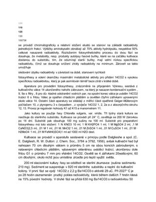 100
110
120
130
100738
se provádí chromatograficky a relativní složení eluátů se stanoví na základě radioaktivity
jednotlivých frakcí. Výtěžky aminokyselin obnášejí až 70% aktivity hydrolysátu, respektive 50%
celkové nasazené radioaktivity. Rozložením fotosynthetického procesu do dvou fází se
dosahuje, že metabolity, resp. produkty autolysy řasové buňky, které se na začátku kultivace
dostanou do substrátu, tím, že odumírají starší buňky, mají velmi nízkou specifickou
radioaktivitu, čímž se dosahuje snížení ztráty radioaktivity na minimum. Zároveň se takto
umožňuje
sledování úbytku radioaktivity v závislosti na době, stanovení rychlosti
fotosynthesy a volení okamžiku maximální metabolické aktivity pro přidání 14CO2 s vysokou
specifickou radioaktivitou, který je pak asimilován téměř beze ztrát v krátké době.
Aparatura pro provádění fotosynthesy, znázorněná na připojeném Výkresu, sestává z
kultivačního válce 14 ukončeného nahoře zábrusem, na který je nasazen kondensační systém ,
9, 9a s filtry , 8 pro dů- kladné odstranění vodních par, na spodní konec válce je uváděn 14CO2
trubicí 6 s fritou. Válec je opatřen chladicím pláštěm a osvětlen čtyřmi zářivkami upravenými
okolo válce 14. Ostatní části aparatury se skládají z měřicí části opatřené Geiger-Müllerovým
počítačem 10, z plynojemu 3 s čerpadlem , z vyvíječe 14CO2 1, 2, 2a a z absorpčního okruhu
12, 13. Provoz je regulován kohouty K1 až K15 a manometrem 11.
Jako kultury se použije řasy Chlorella vulgaris, var. viridis. Tři týdny stará kultura se
naočkuje do sterilního substrátu. Kultivace se provádí při 24° C, osvětluje se 200 W žárovkou
po 14 dní. Substrát pak obsahuje 100 mg sušiny na 100 ml. Substrát pro preparativní
fotosynthesu má toto složení: 1 N KNO3 10 ml, 1 M KH2PO4 1 ml, 1 M MgSO4 2 ml, ,1 M
CaNO3)2,5 ml, ,01 M 1 ml, ,01 M. MnCl2 1 ml, ,01 M ZnSO4 1 ml, ,01 M CuSO4 1 ml, ,01 M ·
H2MoO4 1 ml, ,01 M FeNH4)SO4)1 ml ad 1000 ml H2O dest.
Kultivace se provádí v aparatuře sestavené v principu podle Dalglieshe a spol. (C.
E. Dalgliesh, R. W. Dutton: J. Chem. Soc., 3784 a 3792, 1956), avšak kultivační had byl
nahrazen 70 cm dlouhým válcem o průměru 5 cm na obou koncích zabroušeným, s
nataveným chladicím pláštěm, vybaveným skleněnou uváděcí trubicí, ukončenou dole
fritou G1 o průměru 7 mm pro vhánění 14CO2. Osvětlí se 4 zářivkami 20wattovými, 60
cm dlouhými, okolo nichž jsou umístěna zrcadla pro lepší využití světla.
200 ml stacionární kultury řasy se odstředí ve sterilní zkumavce (sušina sedimentu
210 mg). Sediment se suspenduje v 820 ml sterilního substrátu a naplní do kultivační
kolony. V první fázi se vyvíjí 14CO2 z 2,2 g Ba14CO3 o aktivitě 28 uC. Při 2027° C je
po 28 hodin zaznamenán prudký pokles radioaktivity, která během dalších 7 hndin klesá
na 15% původní hodnoty. V druhé fázi se přidá 630 mg Ba14CO3 s radioaktivitou 50
 