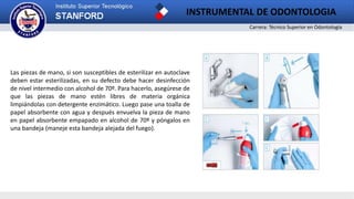 Carrera: Técnico Superior en Odontología
INSTRUMENTAL DE ODONTOLOGIA
Las piezas de mano, si son susceptibles de esterilizar en autoclave
deben estar esterilizadas, en su defecto debe hacer desinfección
de nivel intermedio con alcohol de 70º. Para hacerlo, asegúrese de
que las piezas de mano estén libres de materia orgánica
limpiándolas con detergente enzimático. Luego pase una toalla de
papel absorbente con agua y después envuelva la pieza de mano
en papel absorbente empapado en alcohol de 70º y póngalos en
una bandeja (maneje esta bandeja alejada del fuego).
 