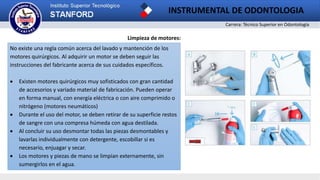 Carrera: Técnico Superior en Odontología
INSTRUMENTAL DE ODONTOLOGIA
Limpieza de motores:
No existe una regla común acerca del lavado y mantención de los
motores quirúrgicos. Al adquirir un motor se deben seguir las
instrucciones del fabricante acerca de sus cuidados específicos.
 Existen motores quirúrgicos muy sofisticados con gran cantidad
de accesorios y variado material de fabricación. Pueden operar
en forma manual, con energía eléctrica o con aire comprimido o
nitrógeno (motores neumáticos)
 Durante el uso del motor, se deben retirar de su superficie restos
de sangre con una compresa húmeda con agua destilada.
 Al concluir su uso desmontar todas las piezas desmontables y
lavarlas individualmente con detergente, escobillar si es
necesario, enjuagar y secar.
 Los motores y piezas de mano se limpian externamente, sin
sumergirlos en el agua.
 