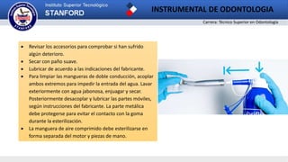 Carrera: Técnico Superior en Odontología
INSTRUMENTAL DE ODONTOLOGIA
 Revisar los accesorios para comprobar si han sufrido
algún deterioro.
 Secar con paño suave.
 Lubricar de acuerdo a las indicaciones del fabricante.
 Para limpiar las mangueras de doble conducción, acoplar
ambos extremos para impedir la entrada del agua. Lavar
exteriormente con agua jabonosa, enjuagar y secar.
Posteriormente desacoplar y lubricar las partes móviles,
según instrucciones del fabricante. La parte metálica
debe protegerse para evitar el contacto con la goma
durante la esterilización.
 La manguera de aire comprimido debe esterilizarse en
forma separada del motor y piezas de mano.
 