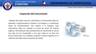Carrera: Técnico Superior en Odontología
INSTRUMENTAL DE ODONTOLOGIA
Inspección del instrumental
Después del lavado manual o automático, el instrumental debe ser
evaluado o inspeccionado en relación a la limpieza y a condiciones
físicas de funcionamiento. Con relación a la limpieza, cada
instrumento debe ser revisado en busca de restos de materia
orgánica. Para efectuar este procedimiento se recomienda el uso de
una lupa con luz incorporada o una lupa usada en un área con
buena iluminación. Si se detecta suciedad o materia orgánica en el
material, éste debe volver al proceso de lavado.
 