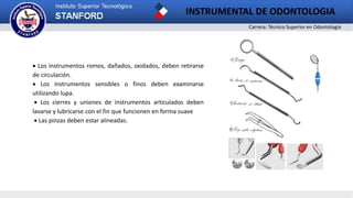 Carrera: Técnico Superior en Odontología
INSTRUMENTAL DE ODONTOLOGIA
 Los instrumentos romos, dañados, oxidados, deben retirarse
de circulación.
 Los instrumentos sensibles o finos deben examinarse
utilizando lupa.
 Los cierres y uniones de instrumentos articulados deben
lavarse y lubricarse con el fin que funcionen en forma suave
 Las pinzas deben estar alineadas.
 