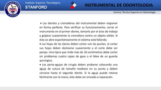Carrera: Técnico Superior en Odontología
INSTRUMENTAL DE ODONTOLOGIA
 Los dientes y cremalleras del instrumental deben engranar
en forma perfecta. Para verificar su funcionamiento, cerrar el
instrumento en el primer diente, tomarlo por el área de trabajo
y golpear suavemente la cremallera contra un objeto sólido. Si
ésta se abre espontáneamente el sistema está fallando.
 Las hojas de las tijeras deben cortar con las puntas, al cortar
sus hojas deben deslizarse suavemente y el corte debe ser
parejo. Una tijera que mide más de 10 centímetros debe cortar
sin problemas cuatro capas de gasa o el látex de un guante
quirúrgico.
 Los porta-agujas de cirugía deben probarse colocando una
aguja de sutura de tamaño mediano en su punta y deben
cerrarse hasta el segundo diente. Si la aguja puede rotarse
fácilmente con la mano, éste debe ser enviado a reparación.
 