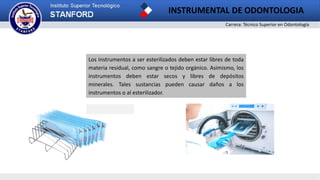 Carrera: Técnico Superior en Odontología
INSTRUMENTAL DE ODONTOLOGIA
2
Los instrumentos a ser esterilizados deben estar libres de toda
materia residual, como sangre o tejido orgánico. Asimismo, los
instrumentos deben estar secos y libres de depósitos
minerales. Tales sustancias pueden causar daños a los
instrumentos o al esterilizador.
 