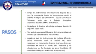 Carrera: Técnico Superior en Odontología
INSTRUMENTAL DE ODONTOLOGIA
2
 Limpie los instrumentos inmediatamente después de su
uso. Se recomienda limpiar los instrumentos usando el
sistema de limpiza por ultrasonidos CLEAN & SIMPLE de
Tuttnauer, junto con la Solución Limpiadora
Enzimática CLEAN & SIMPLE de Tuttnauer.
 Después de la limpieza ultrasónica, enjuague durante 30
segundos y deje secar.
 Siga las instrucciones del fabricante del instrumental para la
limpieza y el lubricado de los instrumentos.
 Asegúrese que los instrumentos de metales diferentes
(acero inoxidable, acero al carbono, etc) estén
separados. Los instrumentos de acero al carbono deben ser
colocados en bolsas o toallas para autoclave y no
directamente en las bandejas de acero inoxidable. (El
mezclarlos dará lugar a la oxidación de los metales).
 