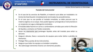Carrera: Técnico Superior en Odontología
INSTRUMENTAL DE ODONTOLOGIA
2
Traslado del instrumental
 En el caso de los servicios de Pabellón, el material sucio debe ser trasladado a la
Central de Esterilización inmediatamente terminados los procedimientos.
 En el caso que no sea posible el traslado inmediato, se debe procurar que la
materia orgánica no se seque. Esto puede lograrse sumergiendo el instrumental en
un recipiente con agua y detergente enzimático.
 El traslado debe hacerse en carros o contenedores cerrados para evitar la filtración
de líquidos y contacto con fluidos corporales.
 Vaciar los reservorios que contengan líquidos antes del traslado para evitar su
derrame.
 Asegurar válvulas, llaves o accesorios de equipos para evitar daños o pérdida de
elementos.
 Proteger filos y puntas de los instrumentos.
 Asegurar que todos los equipos se trasladen completos.
 No sobrecargar elementos livianos con elementos pesados.
 