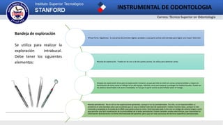 Carrera: Técnico Superior en Odontología
INSTRUMENTAL DE ODONTOLOGIA
Bandeja de exploración
Se utiliza para realizar la
exploración intrabucal.
Debe tener los siguientes
elementos:
Pinza Porta- Algodones. Es una pinza de prensión digital, acodada y cuya parte activa está estriada para lograr una mayor retención.
Sonda de exploración. Puede ser de una o de dos partes activas. Se utiliza para detectar caries.
Espejo de exploración Sirve para la exploración intraoral, ya que permite la visión en zonas comprometidas y mejora la
iluminación de otras zonas al reflejar la luz del equipo. Además, sirve para separar y proteger los tejidos bucales. Puede ser
de plástico desechable o de acero inoxidable, en los que la parte activa va atornillada sobre el mango.
Sonda periodontal. No es útil en las exploraciones generales, aunque sí en las periodontales. Por ello, no es imprescindible su
presencia en esta bandeja salvo que se prevea que se vaya a realizar este tipo de exploración. Existen muchos tipos, aunque la más
conocida y aceptada es la sonda de la OMS cuya parte activa es roma. Está marcada cada 3 mm con un código de colores (negro y gris)
que permite una fácil visualización de la profundidad de la bolsa periodontal. Existen también sondas electrónicas, que transmiten la
información directamente a la ficha informatizada del paciente, pero que son más exclusivas de técnicas específicas periodontales.
 