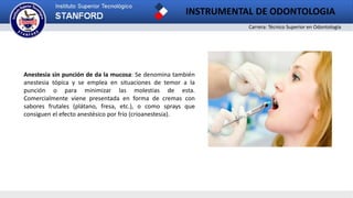 Carrera: Técnico Superior en Odontología
INSTRUMENTAL DE ODONTOLOGIA
Anestesia sin punción de da la mucosa: Se denomina también
anestesia tópica y se emplea en situaciones de temor a la
punción o para minimizar las molestias de esta.
Comercialmente viene presentada en forma de cremas con
sabores frutales (plátano, fresa, etc.), o como sprays que
consiguen el efecto anestésico por frío (crioanestesia).
 