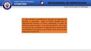 Carrera: Técnico Superior en Odontología
En toda actividad o procedimiento quirúrgico la seguridad del
paciente es primordial. Según la Alianza Mundial para la
Seguridad del Paciente y el Centro Colaborador, los fallos de
atención sanitaria afectan a 1 de cada 10 enfermos. Por lo que
es necesario que el trabajo en la seguridad de la atención para
procedimientos quirúrgicos, ocurra desde mucho antes de que
tenga lugar la operación
INSTRUMENTAL DE ODONTOLOGIA
 
