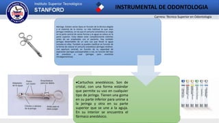 Carrera: Técnico Superior en Odontología
INSTRUMENTAL DE ODONTOLOGIA
2
Jeringa. Existen varios tipos en función de la técnica elegida
y el material de la misma. Lo más habitual es que sean
jeringas metálicas, en las que el cartucho anestésico se carga
en la parte central de varias formas y la aguja se coloca en la
parte superior. Estas deben estar completamente estériles
antes de ser empleadas con el paciente. Hay también
jeringas desechables de un solo uso que llevan la aguja
incluida en ellas. También se pueden clasificar en función de
la forma de colocar el cartucho anestésico (jeringas revólver,
con apertura central), en función de su capacidad de
aspiración (jeringas autoaspirables o no), en función del tipo
de anestesia a usar (jeringas para anestesia
intraligamentosa).
Cartuchos anestésicos. Son de
cristal, con una forma estándar
que permite su uso en cualquier
tipo de jeringa. Tienen una goma
en su parte inferior para unirse a
la jeringa y otra en su parte
superior que se une a la aguja.
En su interior se encuentra el
fármaco anestésico.
 