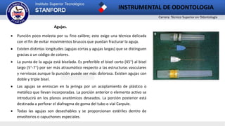 Carrera: Técnico Superior en Odontología
INSTRUMENTAL DE ODONTOLOGIA
2
Agujas.
 Punción poco molesta por su fino calibre; esto exige una técnica delicada
con el fin de evitar movimientos bruscos que puedan fracturar la aguja.
 Existen distintas longitudes (agujas cortas y agujas largas) que se distinguen
gracias a un código de colores.
 La punta de la aguja está biselada. Es preferible el bisel corto (45°) al bisel
largo (5°-7°) por ser más atraumático respecto a las estructuras vasculares
y nerviosas aunque la punción puede ser más dolorosa. Existen agujas con
doble y triple bisel.
 Las agujas se enroscan en la jeringa por un acoplamiento de plástico o
metálico que llevan incorporadas. La porción anterior o elemento activo se
introducirá en los planos anatómicos deseados. La porción posterior está
destinada a perforar el diafragma de goma del tubo o vial Carpule.
 Todas las agujas son desechables y se proporcionan estériles dentro de
envoltorios o capuchones especiales.
 