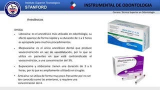 Carrera: Técnico Superior en Odontología
INSTRUMENTAL DE ODONTOLOGIA
2
Anestésicos
Amidas
 Lidocaína: es el anestésico más utilizado en odontología, su
efecto aparece de forma rápida y su duración de 1 a 2 horas
es apropiada para muchos procedimientos.
 Mepivacaína: es el único anestésico dental que produce
vasoconstricción en vez de vasodilatación, por lo que se
utiliza en pacientes en que está contraindicado el
vasoconstrictor, a una concentración del 3%.
 Bupivacaína y etidocaína: tienen una duración de 3 a 6
horas, por lo que es ampliamente utilizado en cirugías.
• Articaína: se utiliza de forma muy poco frecuente por no ser
tan conocida como las anteriores, y requiere una
concentración del 4.
 