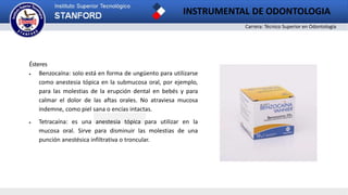 Carrera: Técnico Superior en Odontología
INSTRUMENTAL DE ODONTOLOGIA
2
Ésteres
 Benzocaína: solo está en forma de ungüento para utilizarse
como anestesia tópica en la submucosa oral, por ejemplo,
para las molestias de la erupción dental en bebés y para
calmar el dolor de las aftas orales. No atraviesa mucosa
indemne, como piel sana o encías intactas.
 Tetracaína: es una anestesia tópica para utilizar en la
mucosa oral. Sirve para disminuir las molestias de una
punción anestésica infiltrativa o troncular.
 