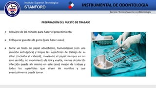 Carrera: Técnico Superior en Odontología
INSTRUMENTAL DE ODONTOLOGIA
PREPARACIÓN DEL PUESTO DE TRABAJO
 Requiere de 10 minutos para hacer el procedimiento.
 Colóquese guantes de goma (para hacer aseo).
 Tome un trozo de papel absorbente, humedézcalo (con una
solución antiséptica) y limpie las superficies de trabajo de su
sillón (incluido el cabezal), moviendo el papel siempre en un
solo sentido, no movimiento de ida y vuelta, menos circular (la
infección queda ahí mismo en este caso) mesón de trabajo y
todas las superficies que sirven de manillas y que
eventualmente pueda tomar.
 