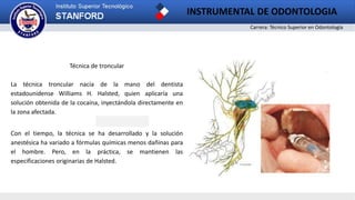 Carrera: Técnico Superior en Odontología
INSTRUMENTAL DE ODONTOLOGIA
2
Técnica de troncular
La técnica troncular nacía de la mano del dentista
estadounidense Williams H. Halsted, quien aplicaría una
solución obtenida de la cocaína, inyectándola directamente en
la zona afectada.
Con el tiempo, la técnica se ha desarrollado y la solución
anestésica ha variado a fórmulas químicas menos dañinas para
el hombre. Pero, en la práctica, se mantienen las
especificaciones originarias de Halsted.
 