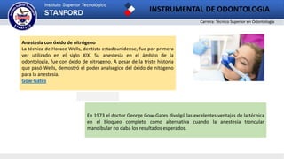 Carrera: Técnico Superior en Odontología
INSTRUMENTAL DE ODONTOLOGIA
2
Anestesia con óxido de nitrógeno
La técnica de Horace Wells, dentista estadounidense, fue por primera
vez utilizado en el siglo XIX. Su anestesia en el ámbito de la
odontología, fue con óxido de nitrógeno. A pesar de la triste historia
que pasó Wells, demostró el poder analsegico del óxido de nitógeno
para la anestesia.
Gow-Gates
En 1973 el doctor George Gow-Gates divulgó las excelentes ventajas de la técnica
en el bloqueo completo como alternativa cuando la anestesia troncular
mandibular no daba los resultados esperados.
 