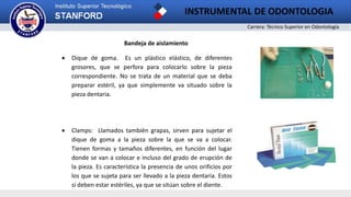 Carrera: Técnico Superior en Odontología
INSTRUMENTAL DE ODONTOLOGIA
2
Bandeja de aislamiento
 Dique de goma. Es un plástico elástico, de diferentes
grosores, que se perfora para colocarlo sobre la pieza
correspondiente. No se trata de un material que se deba
preparar estéril, ya que simplemente va situado sobre la
pieza dentaria.
 Clamps: Llamados también grapas, sirven para sujetar el
dique de goma a la pieza sobre la que se va a colocar.
Tienen formas y tamaños diferentes, en función del lugar
donde se van a colocar e incluso del grado de erupción de
la pieza. Es característica la presencia de unos orificios por
los que se sujeta para ser llevado a la pieza dentaria. Estos
sí deben estar estériles, ya que se sitúan sobre el diente.
 