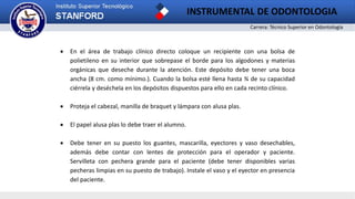 Carrera: Técnico Superior en Odontología
INSTRUMENTAL DE ODONTOLOGIA
 En el área de trabajo clínico directo coloque un recipiente con una bolsa de
polietileno en su interior que sobrepase el borde para los algodones y materias
orgánicas que deseche durante la atención. Este depósito debe tener una boca
ancha (8 cm. como mínimo.). Cuando la bolsa esté llena hasta ¾ de su capacidad
ciérrela y deséchela en los depósitos dispuestos para ello en cada recinto clínico.
 Proteja el cabezal, manilla de braquet y lámpara con alusa plas.
 El papel alusa plas lo debe traer el alumno.
 Debe tener en su puesto los guantes, mascarilla, eyectores y vaso desechables,
además debe contar con lentes de protección para el operador y paciente.
Servilleta con pechera grande para el paciente (debe tener disponibles varias
pecheras limpias en su puesto de trabajo). Instale el vaso y el eyector en presencia
del paciente.
 