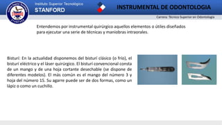 Carrera: Técnico Superior en Odontología
INSTRUMENTAL DE ODONTOLOGIA
2
Entendemos por instrumental quirúrgico aquellos elementos o útiles diseñados
para ejecutar una serie de técnicas y maniobras intraorales.
Bisturí: En la actualidad disponemos del bisturí clásico (o frío), el
bisturí eléctrico y el láser quirúrgico. El bisturí convencional consta
de un mango y de una hoja cortante desechable (se dispone de
diferentes modelos). El más común es el mango del número 3 y
hoja del número 15. Su agarre puede ser de dos formas, como un
lápiz o como un cuchillo.
 