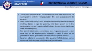 Carrera: Técnico Superior en Odontología
INSTRUMENTAL DE ODONTOLOGIA
 Todo el instrumental que será utilizado en el paciente debe venir estéril, con
sus respectivos controles y empaquetado y debe abrir las cajas delante del
paciente.
 Sobre las áreas de trabajo clínico directo e indirecto no puede dejar carteras,
mochilas, bolsos o ropa del paciente, esto debe quedar en el área
administrativa cercana a los pies del sillón (fuera del área de circulación para
evitar posible tropiezo).
 Esto permite dejar estas pertenencias a buen resguardo, es decir, no deje
nada que no sea absolutamente necesario a mano. El resto de sus
pertenencias deben quedar en su casillero con llave y no en la clínica.
 La cartera o bolso de sus pacientes debe quedar en la falda de éste o en un
costado del sillón, donde el mismo paciente lo pueda vigilar.
 