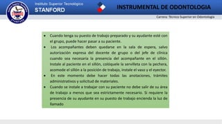 Carrera: Técnico Superior en Odontología
INSTRUMENTAL DE ODONTOLOGIA
 Cuando tenga su puesto de trabajo preparado y su ayudante esté con
el grupo, puede hacer pasar a su paciente.
 Los acompañantes deben quedarse en la sala de espera, salvo
autorización expresa del docente de grupo o del jefe de clínica
cuando sea necesaria la presencia del acompañante en el sillón.
Instale al paciente en el sillón, colóquele la servilleta con la pechera,
acomode el sillón a la posición de trabajo, instale el vaso y el eyector.
 En este momento debe hacer todas las anotaciones, trámites
administrativos y solicitud de materiales.
 Cuando se instale a trabajar con su paciente no debe salir de su área
de trabajo a menos que sea estrictamente necesario. Si requiere la
presencia de su ayudante en su puesto de trabajo encienda la luz de
llamado
 