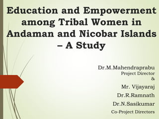 Education and Empowerment
among Tribal Women in
Andaman and Nicobar Islands
– A Study
Dr.M.Mahendraprabu
Project Director
&
Mr. Vijayaraj
Dr.R.Ramnath
Dr.N.Sasikumar
Co-Project Directors
 