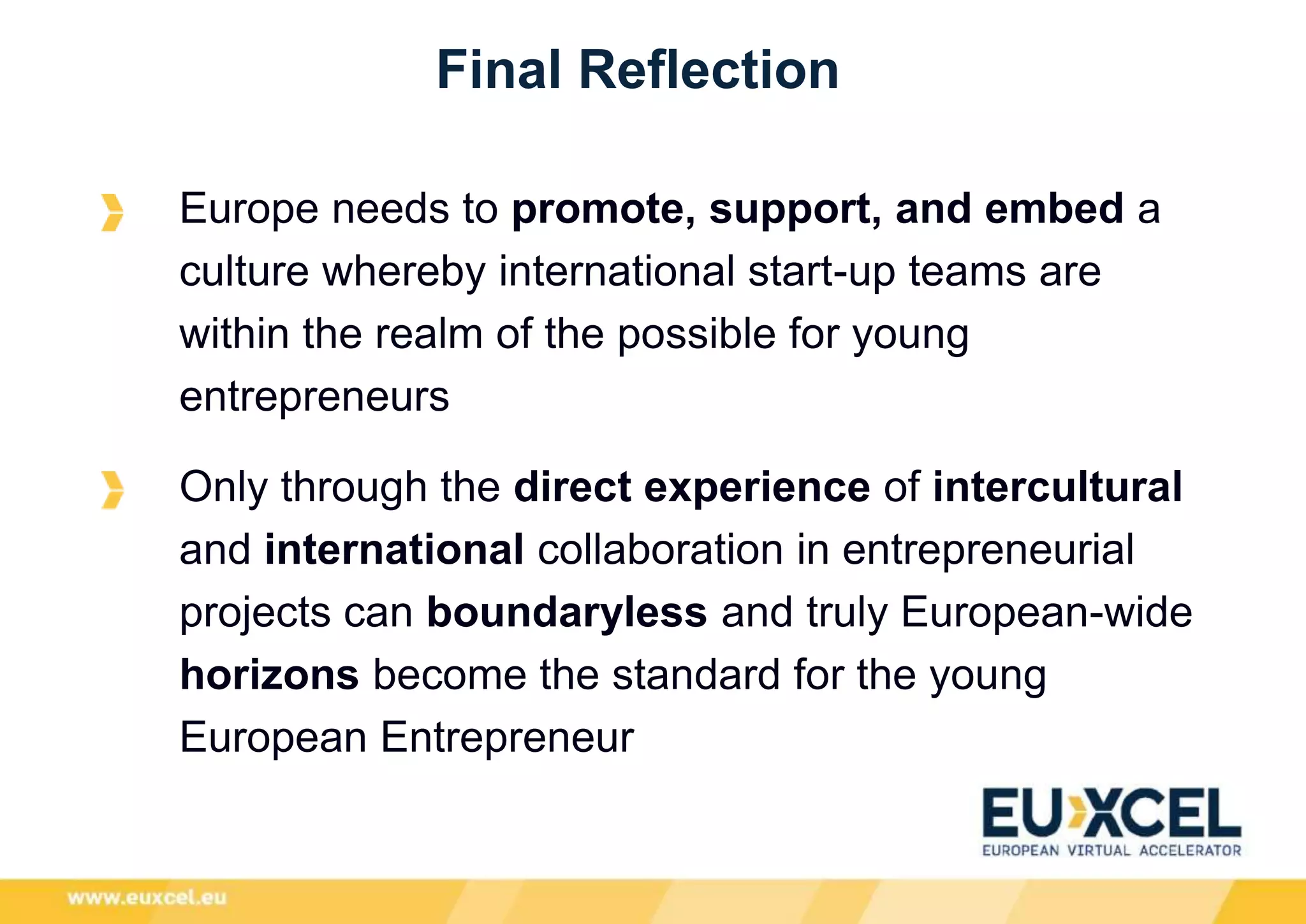 Final Reflection
Europe needs to promote, support, and embed a
culture whereby international start-up teams are
within the realm of the possible for young
entrepreneurs
Only through the direct experience of intercultural
and international collaboration in entrepreneurial
projects can boundaryless and truly European-wide
horizons become the standard for the young
European Entrepreneur