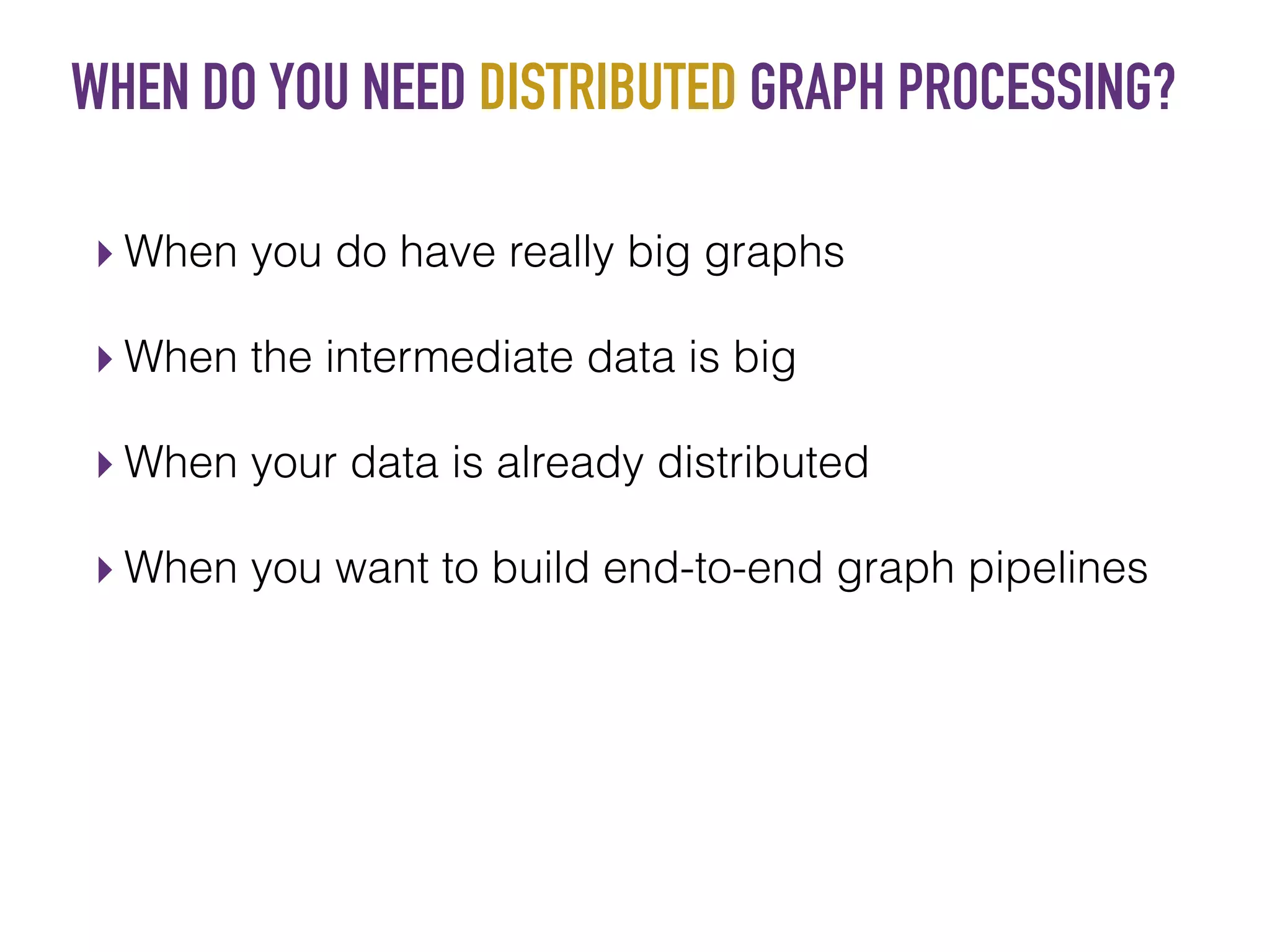 WHEN DO YOU NEED DISTRIBUTED GRAPH PROCESSING?
▸ When you do have really big graphs
▸ When the intermediate data is big
▸ When your data is already distributed
▸ When you want to build end-to-end graph pipelines
 